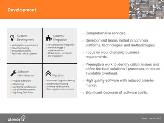 © cleverti 4 May 2015 slide 9
Development
o Comprehensive services.
o Development teams skilled in common
platforms, technologies and methodologies.
o Focus on your changing business
requirements.
o Preemptive work to identify critical issues and
define the best solutions / processes to reduce
avoidable overhead.
o High quality software with reduced time-to-
market.
o Significant decrease of software costs.
 
