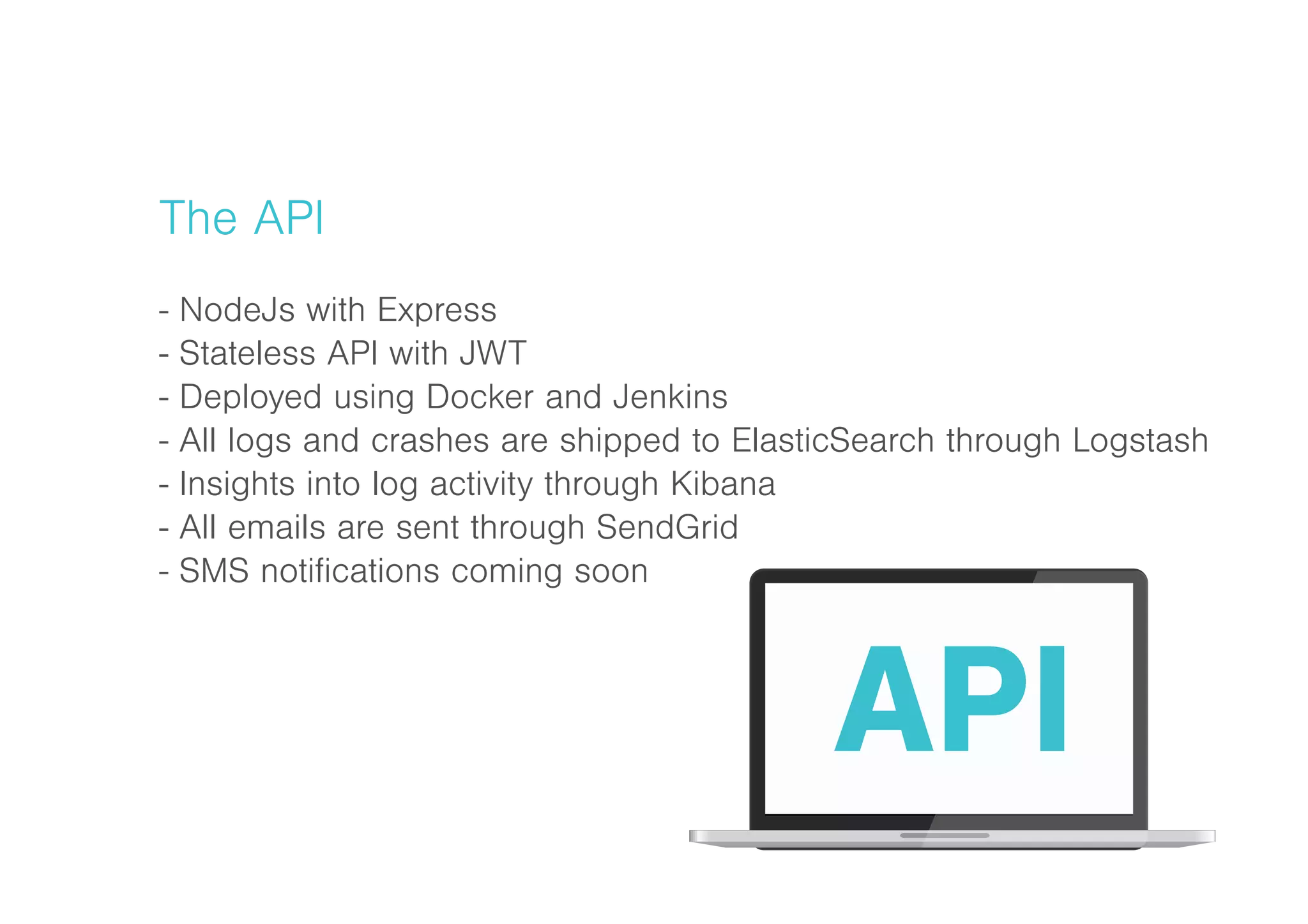 The API
- NodeJs with Express
- Stateless API with JWT
- Deployed using Docker and Jenkins
- All logs and crashes are shipped to ElasticSearch through Logstash
- Insights into log activity through Kibana
- All emails are sent through SendGrid
- SMS notifications coming soon
 