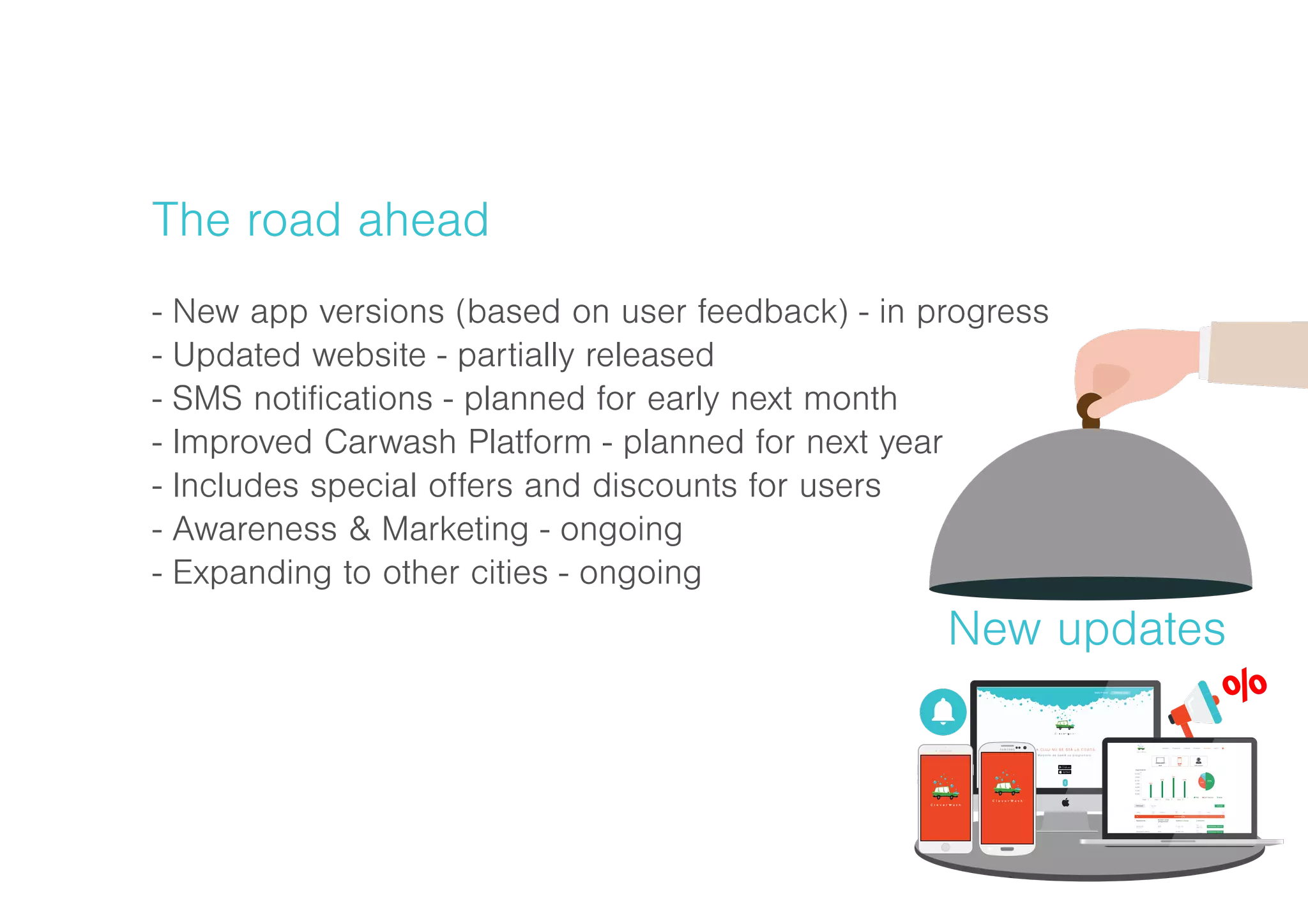 The road ahead
- New app versions (based on user feedback) - in progress
- Updated website - partially released
- SMS notifications - planned for early next month
- Improved Carwash Platform - planned for next year
- Includes special offers and discounts for users
- Awareness & Marketing - ongoing
- Expanding to other cities - ongoing
New updates
L A CLUJ NU SE STĂ L A C OADĂ .
Mașinile se spală cu programare.
Intră în cont Creează cont
 