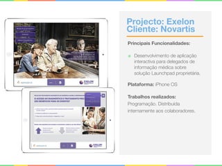 Projecto: Exelon 
Cliente: Novartis
Principais Funcionalidades:
๏ Desenvolvimento de aplicação
interactiva para delegados de
informação médica sobre
solução Launchpad proprietária.
Plataforma: iPhone OS
Trabalhos realizados:
Programação. Distribuída
internamente aos colaboradores.
 