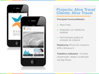 Projecto: Alive Travel 
Cliente: Alive Travel
Principais Funcionalidades:
๏ News Feed;
๏ Integração com plataforma
bolsistas
๏ Demonstração gráﬁca de
evolução de cotações
Plataforma: iPhone OS, Android e
WP8 e Windows 8
Trabalhos realizados: Conceito,
programação, design e publicação
nas App Stores.
 