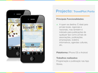 Projecto: TravelPlot Porto
Principais Funcionalidades:
๏ A quem se destina: É ideal para
jornais locais, regionais e
nacionais, mas também é
indicado para publicações de
qualquer tipo como jornais de
associações, publicações
empresariais, boletins
informativos, agendas culturais,
etc. 
Plataforma: iPhone OS e Android
Trabalhos realizados:
Programação e publicação nas App
Stores.
 