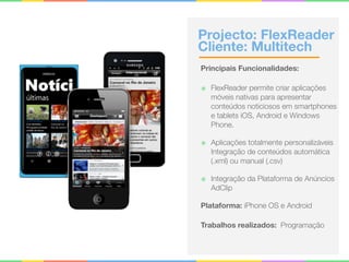Projecto: FlexReader 
Cliente: Multitech
Principais Funcionalidades:
๏ FlexReader permite criar aplicações
móveis nativas para apresentar
conteúdos noticiosos em smartphones
e tablets iOS, Android e Windows
Phone.
๏ Aplicações totalmente personalizáveis 
Integração de conteúdos automática
(.xml) ou manual (.csv)
๏ Integração da Plataforma de Anúncios
AdClip
Plataforma: iPhone OS e Android
Trabalhos realizados: Programação
 