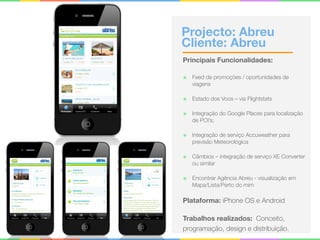 Projecto: Abreu 
Cliente: Abreu
Principais Funcionalidades:
๏ Feed de promoções / oportunidades de
viagens
๏ Estado dos Voos – via Flightstats
๏ Integração do Google Places para localização
de POI’s;
๏ Integração de serviço Accuweather para
previsão Meteorológica
๏ Câmbios – integração de serviço XE Converter
ou similar
๏ Encontrar Agência Abreu - visualização em
Mapa/Lista/Perto do mim
Plataforma: iPhone OS e Android
Trabalhos realizados: Conceito,
programação, design e distribuição.
 