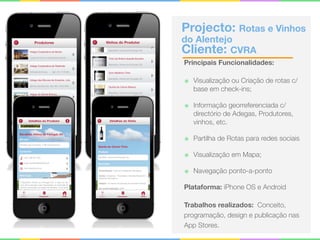 Projecto: Rotas e Vinhos
do Alentejo 
Cliente: CVRA
Principais Funcionalidades:
๏ Visualização ou Criação de rotas c/
base em check-ins;
๏ Informação georreferenciada c/
directório de Adegas, Produtores,
vinhos, etc.
๏ Partilha de Rotas para redes sociais
๏ Visualização em Mapa;
๏ Navegação ponto-a-ponto
Plataforma: iPhone OS e Android
Trabalhos realizados: Conceito,
programação, design e publicação nas
App Stores.
 