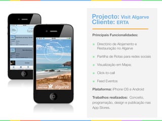 Projecto: Visit Algarve
Cliente: ERTA
Principais Funcionalidades:
๏ Directório de Alojamento e
Restauração no Algarve
๏ Partilha de Rotas para redes sociais
๏ Visualização em Mapa;
๏ Click-to-call
๏ Feed Eventos
Plataforma: iPhone OS e Android
Trabalhos realizados: Conceito,
programação, design e publicação nas
App Stores.
 