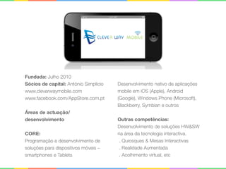 Fundada: Julho 2010 
Sócios de capital: António Simplício 
www.cleverwaymobile.com 
www.facebook.com/AppStore.com.pt 
 
Áreas de actuação/
desenvolvimento 
 
CORE: 
Programação e desenvolvimento de
soluções para dispositivos móveis –
smartphones e Tablets 
 
Desenvolvimento nativo de aplicações
mobile em iOS (Apple), Android
(Google), Windows Phone (Microsoft),
Blackberry, Symbian e outros 
 
Outras competências: 
Desenvolvimento de soluções HW&SW
na área da tecnologia interactiva. 
. Quiosques & Mesas Interactivas 
. Realidade Aumentada 
. Acolhimento virtual, etc
 