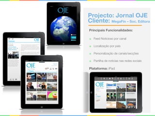 Projecto: Jornal OJE
Cliente: MegaFin – Soc. Editora
Principais Funcionalidades:
๏ Feed Noticioso por canal
๏ Localização por país
๏ Personalização de canais/secções
๏ Partilha de noticias nas redes sociais
Plataforma: iPad
 
