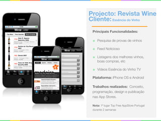 Projecto: Revista Wine 
Cliente:Essência do Vinho
Principais Funcionalidades:
๏ Pesquisa de provas de vinhos
๏ Feed Noticioso
๏ Listagens dos melhores vinhos,
boas compras, etc
๏ Vídeos Essência do Vinho TV
Plataforma: iPhone OS e Android
Trabalhos realizados: Conceito,
programação, design e publicação
nas App Stores.
Nota: 1ª lugar Top Free AppStore Portugal
durante 2 semanas
 