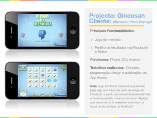 Projecto: Gincosan 
Cliente: Pharmexx / Kiron Portugal
Principais Funcionalidades:
๏ Jogo de memória
๏ Partilha de resultados nos Facebook
e Twitter
Plataforma: iPhone OS e Android
Trabalhos realizados: Conceito,
programação, design e publicação nas
App Stores.
Nota: Jogo tem Modo Facebook que permite
jogar jogo com fotos dos perﬁs de amigos do
Facebook e sendo um comprimido para estimular
a memória permitiu à marca comunicar “Agora é
que vamos ver se te realmente te lembras de
todos os teus amigos do Facebook”
 