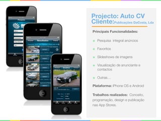 Projecto: Auto CV 
Cliente:Publicações DaCosta, Lda
Principais Funcionalidades:
๏ Pesquisa integral anúncios
๏ Favoritos
๏ Slideshows de imagens
๏ Visualização de anunciante e
contactos
๏ Outras…
Plataforma: iPhone OS e Android
Trabalhos realizados: Conceito,
programação, design e publicação
nas App Stores.
 