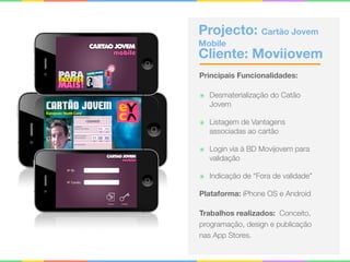 Projecto: Cartão Jovem
Mobile 
Cliente: Movijovem
Principais Funcionalidades:
๏ Desmaterialização do Catão
Jovem
๏ Listagem de Vantagens
associadas ao cartão
๏ Login via à BD Movijovem para
validação
๏ Indicação de “Fora de validade”
Plataforma: iPhone OS e Android
Trabalhos realizados: Conceito,
programação, design e publicação
nas App Stores.
 