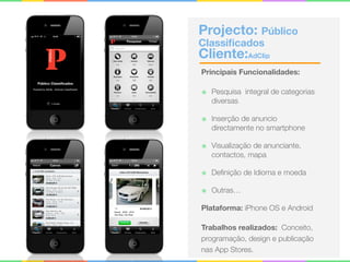 Projecto: Público
Classiﬁcados 
Cliente:AdClip
Principais Funcionalidades:
๏ Pesquisa integral de categorias
diversas
๏ Inserção de anuncio
directamente no smartphone
๏ Visualização de anunciante,
contactos, mapa
๏ Deﬁnição de Idioma e moeda
๏ Outras…
Plataforma: iPhone OS e Android
Trabalhos realizados: Conceito,
programação, design e publicação
nas App Stores.
 
