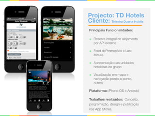 Projecto: TD Hotels 
Cliente: Teixeira Duarte Hotéis
Principais Funcionalidades:
๏ Reserva integral de alojamento
por API externo
๏ Feed dePromoções e Last
Minute
๏ Apresentação das unidades
hoteleiras do grupo
๏ Visualização em mapa e
navegação ponto-a-ponto,
outros
Plataforma: iPhone OS e Android
Trabalhos realizados: Conceito,
programação, design e publicação
nas App Stores.
 