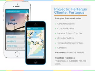Projecto: Fertagus 
Cliente: Fertagus
Principais Funcionalidades:
๏ Consultar Estações
๏ Consultar Horários
๏ Localizar Próximo Combóio
๏ Consultar Tarifários
๏ Transportes Complementares
๏ Contactos
Plataforma: iPhone OS, Android
Trabalhos realizados:
Programação e publicação nas App
Stores.
 