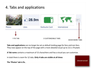 4. Tabs and applications
Tabs and applications can no longer be set as default landing page for fans and non-fans.
They now appear on the top of the page with a more detailed visual up to 111 x 74 pixels
A Tab name contains a maximum of 15 charachters and has a visual you can customize.
In total there is room for 12 tabs. Only 4 tabs are visible at all times
The ‘Photos’ tab is fix..
 
