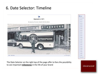6. Date Selector: Timeline
The Date Selector on the right top of the page offer to fans the possibility
to see important milestones in the life of your brand
 