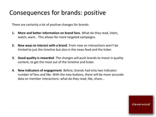 Consequences for brands: positive
There are certainly a lot of positive changes for brands:
1. More and better information on brand fans. What do they read, listen,
watch, want… This allows for more targeted campaigns.
2. New ways to interact with a brand. From now on interactions won’t be
limited to just the timeline but also in the news feed and the ticker.
3. Good quality is rewarded. The changes will push brands to invest in quality
content, to get the most out of the timeline and ticker.
4. New indicators of engagement. Before, brands had only two indicator:
number of fans and like. With the new buttons, there will be more accurate
data on member interactions: what do they read, like, share...
 
