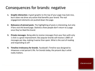 Consequences for brands: negative
1. Graphic distraction. A giant graphic to the top of your page may look nice,
but it does not drive any action that benefits your brand. The real
engagement elements are pushed down the page.
2. Relevance of pinned posts. The highlighting of posts is interesting, but only
if fans visit the brand page. Statistics show people don’t return to a page
once they’ve liked the brand.
3. Private messages. Being able to receive messages from your fans with only
1 click is a great improvement. But popular brands will receive 1.000’s of
messages per day, making it worse than spam. What is the cost of reading
and responding to all?
4. Timeline irrelevancy for brands. Facebook’s Timeline was designed to
showcase a real person’s life. For brands today, the present day is what
really matters.
 