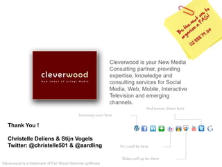 Cleverwood is a trademark of Fair Wood Ventures sprl/bvba
Cleverwood is your New Media
Consulting partner, providing
expertise, knowledge and
consulting services for Social
Media, Web, Mobile, Interactive
Television and emerging
channels.
Slides will up be there
Pic’s will be here
Summaryover here
Andtweets down here
Thank You !
Christelle Deliens & Stijn Vogels
Twitter: @christelle501 & @aardling
 