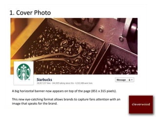 1. Cover Photo
A big horizontal banner now appears on top of the page (851 x 315 pixels).
This new eye-catching format allows brands to capture fans attention with an
image that speaks for the brand.
 