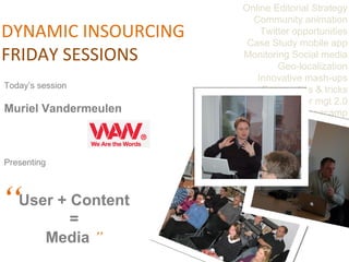 Online Editorial Strategy Community animation Twitter opportunities Case Study mobile app Monitoring Social media Geo-localization Innovative mash-ups Scrum : tips & tricks Career mgt 2.0 Basecamp Webwriting DYNAMIC INSOURCING FRIDAY SESSIONS Today’s session  Muriel Vandermeulen Presenting  “ User + Content  =  Media  ”   