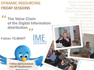 Community animation
DYNAMIC INSOURCING                  Twitter opportunities
FRIDAY SESSIONS                  Case Study mobile app
                                 Monitoring Social media


“
                                         Geo-localization
                                   Innovative mash-ups
    The Value Chain                 Scrum : tips & tricks

    distribution
                   “
    of the Digital Information            Career mgt 2.0
                                              Basecamp
                                             Webwriting


Fabian TILMANT




     Follow @Cleverwood
     Use #FridaySession
 