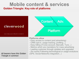Mobile content & services Golden Triangle: Key role of platforms All bearers have this Golden Triangle in common EIAA 2006 - CIM MDB 2007 Platforms allow - Easy access to content (and advertising)‏ - CRM (opt-in, usage tracking, profiling...)‏ - Easy billing (iTunes account, Banxafe, Tunz...)‏ - Metrics which are mandatory for mass advertising - Leading customer through updates and upgrades - (for some) Following technological or usage evolutions (GPS, Social Networks integration...)‏ 
