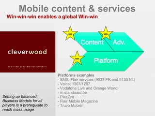 Mobile content & services Win-win-win enables a global Win-win Setting up balanced Business Models for all players is a prerequisite to reach mass usage  EIAA 2006 - CIM MDB 2007 WIN WIN WIN Platforms examples - SMS: Flair services (9037 FR and 9133 NL)‏ - Voice: 1307/1207 - Vodafone Live and Orange World - m.standaard.be - PlazZza - Flair Mobile Magazine - Truvo Mobiel 