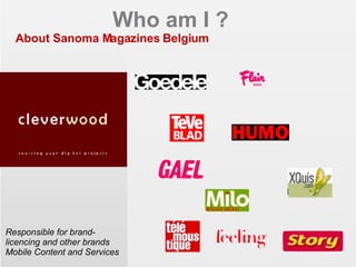 Who am I ? About Sanoma Magazines Belgium Responsible for brand-licencing and other brands Mobile Content and Services EIAA 2006 - CIM MDB 2007 power to the consumer 