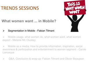 TRENDS SESSIONS

What women want ... in Mobile?

   Segmentation in Mobile - Fabian Tilmant

 Mobile usage: what women do, what women want, what women
expect - Melanie Mc Cluskey

 Mobile as a media: How to provide information, inspiration, social
awareness & participation and entertainment to women segment - Carole
Lamarque

    Q&A, Conclusion & wrap-up: Fabian Tilmant and Olivier Beaujean
 
