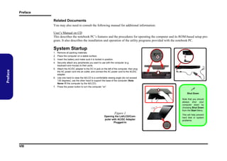 Preface

Related Documents
You may also need to consult the following manual for additional information:
User’s Manual on CD
This describes the notebook PC’s features and the procedures for operating the computer and its ROM-based setup program. It also describes the installation and operation of the utility programs provided with the notebook PC.

System Startup
Remove all packing materials.
Place the computer on a stable surface.
Insert the battery and make sure it is locked in position.
Securely attach any peripherals you want to use with the computer (e.g.
keyboard and mouse) to their ports.
5. Attach the AC/DC adapter to the DC-In jack on the left of the computer, then plug
the AC power cord into an outlet, and connect the AC power cord to the AC/DC
adapter.
6. Use one hand to raise the lid/LCD to a comfortable viewing angle (do not exceed
130 degrees); use the other hand to support the base of the computer (Note:
Never lift the computer by the lid/LCD).
7. Press the power button to turn the computer “on”.

Preface

1.
2.
3.
4.


Shut Down

130 ﾟ

Figure 1
Opening the Lid/LCD/Computer with AC/DC Adapter
Plugged-In

VIII

Note that you should
always shut your
computer down by
choosing Shut Down
from the Start Menu.
This will help prevent
hard disk or system
problems.

 