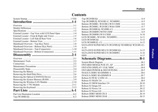 Preface

Contents
System Startup ............................................................................ 1-VIII

Introduction ..............................................1-1

Disassembly ...............................................2-1
Overview .........................................................................................2-1
Maintenance Tools ..........................................................................2-2
Connections .....................................................................................2-2
Maintenance Precautions .................................................................2-3
Disassembly Steps ...........................................................................2-4
Removing the Battery ......................................................................2-5
Removing the Hard Disk Drive .......................................................2-6
Removing the Optical (CD/DVD) Device ......................................2-8
Removing the System Memory (RAM) ..........................................2-9
Removing the Wireless LAN Module ...........................................2-10
Removing the 3.75G Module ........................................................2-11
Removing the Keyboard ................................................................2-12

Part Lists ..................................................A-1
Part List Illustration Location ........................................................ A-2
Top (W248BUQ) ............................................................................ A-3

Schematic Diagrams................................. B-1
System Block Diagram ...................................................................B-2
ONTARIO MEM & PCIE I/F, AP .................................................B-3
ONTATIO DISPLAY/ CLK/ MISC ...............................................B-4
ONTARIO POWER & DECOUPLING .........................................B-5
INAGUA DDR3 SO-DIMMS A ....................................................B-6
INAGUA DDR3 SO-DIMMS B ....................................................B-7
Robson S3 PCIE/ LVDS 1/6 ...........................................................B-8
Robson S3 MAIN 2/6 .....................................................................B-9
Robson S3 MEM Interface 3/6 .....................................................B-10
Robson S3 Straps 4/6 ....................................................................B-11
Robson S3 Power 5/6 ....................................................................B-12
Robson S3 Power 6/6 ....................................................................B-13
Robson DDR3 MEM CH-A .........................................................B-14
Robson DDR3 MEM CH-B ..........................................................B-15
IX

Preface

Overview .........................................................................................1-1
Models Differences .........................................................................1-1
Specifications ..................................................................................1-2
External Locator - Top View with LCD Panel Open ......................1-4
External Locator - Front & Right side Views .................................1-5
External Locator - Left Side & Rear View .....................................1-6
External Locator - Bottom View .....................................................1-7
Mainboard Overview - Top (Key Parts) .........................................1-8
Mainboard Overview - Bottom (Key Parts) ....................................1-9
Mainboard Overview - Top (Connectors) .....................................1-10
Mainboard Overview - Bottom (Connectors) ...............................1-11

Top (W245BUQ) ........................................................................... A-4
Top (W240BUQ, W241BU-C, W240BW) .................................... A-5
Bottom (W240BU, W241BU) W/O USIM ................................... A-6
Bottom (W240BU, W241BU) With USIM ................................... A-7
Bottom (W248BUQ, W249BU-C) ................................................ A-8
Bottom (W240BW) WITH USIM ................................................. A-9
Bottom (W240BW) W/O USIM .................................................. A-10
LCD (W240BU, W241BU, W240BW) ....................................... A-11
LCD (W245BUQ) ....................................................................... A-12
LCD (W248BUQ - C) ................................................................. A-13
SATA-DVD SUPER MULTI (W245BUQ/ W240BUQ/ W241BU-C)
A-14
SATA-DVD SUPER MULTI (W248BUQ) ................................ A-15
SATA-DVD SUPER MULTI (W240BW) .................................. A-16
HDD ............................................................................................. A-17

 
