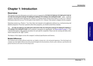 Introduction

Chapter 1: Introduction
Overview
This manual covers the information you need to service or upgrade the W255BU/W258BUQ-C/W258BUQ/W252BUM/
W255BU/W251BUQ/W251BUQC/W258BWQ/W258BWQ-C/W251BWQ-C/W251BWQ/W255BW series notebook
computer. Information about operating the computer (e.g. getting started, and the Setup utility) is in the User’s Manual.
Information about drivers (e.g. VGA & audio) is also found in User’s Manual. That manual is shipped with the computer.
Operating systems (e.g. Windows 7 etc.) have their own manuals as do application software (e.g. word processing and
database programs). If you have questions about those programs, you should consult those manuals.

1.Introduction

The W255BU/W258BUQ-C/W258BUQ/W252BUM/W255BU/W251BUQ/W251BUQC/W258BWQ/W258BWQ-C/
W251BWQ-C/W251BWQ/W255BW series notebook is designed to be upgradeable. See Disassembly on page 2 - 1 for
a detailed description of the upgrade procedures for each specific component. Please note the warning and safety information indicated by the “” symbol.
The balance of this chapter reviews the computer’s technical specifications and features.

Models Differences
This notebook series includes different models that vary slightly in design style, color and general appearance. Note that though your
computer may look slightly different from that pictured throughout this documentation, all ports, jacks, indicators, specifications and
general functions are the same for all the design styles.

Overview 1 - 1

 