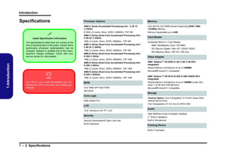Introduction

Specifications

Latest Specification Information
The specifications listed here are correct at the
time of sending them to the press. Certain items
(particularly processor types/speeds) may be
changed, delayed or updated due to the manufacturer's release schedule. Check with your
service center for more details.

Memory

AMD-C Series Accelerated Processing Unit - C-30 1C
(1.2GHz)



Processor Options

One 204 Pin SO-DIMM Socket Supporting DDR3 1066/
1333MHz Memory

512KB L2 Cache, 40nm, DDR3-1066MHz, TDP 9W

Memory Expandable up to 4GB

AMD-C Series (Dual-Core) Accelerated Processing Unit C-50 2C (1.0GHz)

Card Reader

1MB L2 Cache, 40nm, DDR3-1066MHz, TDP 9W

Embedded Multi-In-1 Card Reader

AMD-C Series (Dual-Core) Accelerated Processing Unit C-60 2C (1.0GHz)
1MB L2 Cache, 40nm, DDR3-1066MHz, TDP 9W
AMD-E Series (Dual-Core) Accelerated Processing Unit E-300 (1.3GHz)

MMC (MultiMedia Card) / RS MMC
SD (Secure Digital) / Mini SD / SDHC/ SDXC
MS (Memory Stick) / MS Pro / MS Duo

Video Adapter

1.Introduction

1MB L2 Cache, 40nm, DDR3-1066MHz, TDP 18W
AMD-E Series (Dual-Core) Accelerated Processing Unit E-350 (1.6GHz)

AMD Radeon™ HD 6250 (C-30/ C-50/ C-60 APU
Integrated)

1MB L2 Cache, 40nm, DDR3-1066MHz, TDP 18W

Shared Memory Architecture of up to 1469MB



AMD-E Series (Dual-Core) Accelerated Processing Unit E-450 (1.65GHz)

Microsoft® DirectX11 Compatible

CPU

1MB L2 Cache, 40nm, DDR3-1066MHz, TDP 18W

AMD Radeon™ HD 6310 (E-300/ E-350/ HD630 APU
Integrated)

BIOS

Shared Memory Architecture of up to 1469MB (under Windows 7 32 Bit with 4GB Memory)

One 16Mb SPI Flash ROM

Microsoft® DirectX11 Compatible

The CPU is not a user serviceable part. Accessing the CPU in any way may violate your
warranty.

AMI BIOS

Storage
Core Logic
AMD A50M FCH

LCD
15.6" (39.62cm) HD TFT LCD

Security
Security (Kensington® Type) Lock Slot
BIOS Password

(Factory Option) One Changeable 12.7mm(h) Super Multi
Optical Device Drive
One Changeable 2.5" 9.5 mm (h) SATA HDD

Audio
High Definition Audio Compliant Interface
2 * Built-In Speakers
Built-In Microphone

Pointing Device
Built-in Touchpad

1 - 2 Specifications

 
