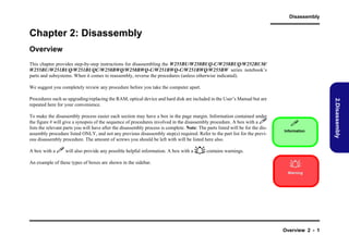 Disassembly

Chapter 2: Disassembly
Overview
This chapter provides step-by-step instructions for disassembling the W255BU/W258BUQ-C/W258BUQ/W252BUM/
W255BU/W251BUQ/W251BUQC/W258BWQ/W258BWQ-C/W251BWQ-C/W251BWQ/W255BW series notebook’s
parts and subsystems. When it comes to reassembly, reverse the procedures (unless otherwise indicated).
We suggest you completely review any procedure before you take the computer apart.

To make the disassembly process easier each section may have a box in the page margin. Information contained under
the figure # will give a synopsis of the sequence of procedures involved in the disassembly procedure. A box with a 
lists the relevant parts you will have after the disassembly process is complete. Note: The parts listed will be for the disassembly procedure listed ONLY, and not any previous disassembly step(s) required. Refer to the part list for the previous disassembly procedure. The amount of screws you should be left with will be listed here also.


Information

A box with a  will also provide any possible helpful information. A box with a  contains warnings.
An example of these types of boxes are shown in the sidebar.


Warning

Overview 2 - 1

2.Disassembly

Procedures such as upgrading/replacing the RAM, optical device and hard disk are included in the User’s Manual but are
repeated here for your convenience.

 