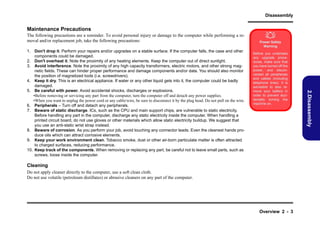 Disassembly

Maintenance Precautions
The following precautions are a reminder. To avoid personal injury or damage to the computer while performing a removal and/or replacement job, take the following precautions:

Power Safety
Warning
Before you undertake
any upgrade procedures, make sure that
you have turned off the
power, and disconnected all peripherals
and cables (including
telephone lines). It is
advisable to also remove your battery in
order to prevent accidentally turning the
machine on.

Cleaning
Do not apply cleaner directly to the computer, use a soft clean cloth.
Do not use volatile (petroleum distillates) or abrasive cleaners on any part of the computer.

Overview 2 - 3

2.Disassembly

1. Don't drop it. Perform your repairs and/or upgrades on a stable surface. If the computer falls, the case and other
components could be damaged.
2. Don't overheat it. Note the proximity of any heating elements. Keep the computer out of direct sunlight.
3. Avoid interference. Note the proximity of any high capacity transformers, electric motors, and other strong magnetic fields. These can hinder proper performance and damage components and/or data. You should also monitor
the position of magnetized tools (i.e. screwdrivers).
4. Keep it dry. This is an electrical appliance. If water or any other liquid gets into it, the computer could be badly
damaged.
5. Be careful with power. Avoid accidental shocks, discharges or explosions.
•Before removing or servicing any part from the computer, turn the computer off and detach any power supplies.
•When you want to unplug the power cord or any cable/wire, be sure to disconnect it by the plug head. Do not pull on the wire.
6. Peripherals – Turn off and detach any peripherals.
7. Beware of static discharge. ICs, such as the CPU and main support chips, are vulnerable to static electricity.
Before handling any part in the computer, discharge any static electricity inside the computer. When handling a
printed circuit board, do not use gloves or other materials which allow static electricity buildup. We suggest that
you use an anti-static wrist strap instead.
8. Beware of corrosion. As you perform your job, avoid touching any connector leads. Even the cleanest hands produce oils which can attract corrosive elements.
9. Keep your work environment clean. Tobacco smoke, dust or other air-born particulate matter is often attracted
to charged surfaces, reducing performance.
10. Keep track of the components. When removing or replacing any part, be careful not to leave small parts, such as
screws, loose inside the computer.



 