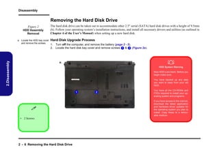 Disassembly

Removing the Hard Disk Drive
Figure 2
HDD Assembly
Removal

2.Disassembly

a. Locate the HDD bay cover
and remove the screws.

The hard disk drive can be taken out to accommodate other 2.5" serial (SATA) hard disk drives with a height of 9.5mm
(h). Follow your operating system’s installation instructions, and install all necessary drivers and utilities (as outlined in
Chapter 4 of the User’s Manual) when setting up a new hard disk.

Hard Disk Upgrade Process
1. Turn off the computer, and remove the battery (page 2 - 5).
2. Locate the hard disk bay cover and remove screws 1 & 2 (Figure 2a).



a.

HDD System Warning
New HDD’s are blank. Before you
begin make sure:
You have backed up any data
you want to keep from your old
HDD.

1


• 2 Screws

2 - 6 Removing the Hard Disk Drive

2

You have all the CD-ROMs and
FDDs required to install your operating system and programs.
If you have access to the internet,
download the latest application
and hardware driver updates for
the operating system you plan to
install. Copy these to a removable medium.

 