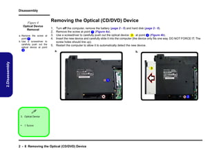 Disassembly

Figure 4
Optical Device
Removal

1.
2.
3.
4.

Turn off the computer, remove the battery (page 2 - 5) and hard disk (page 2 - 6).
Remove the screw at point 1 (Figure 4a).
Use a screwdriver to carefully push out the optical device 3 at point 2 (Figure 4b).
Insert the new device and carefully slide it into the computer (the device only fits one way. DO NOT FORCE IT; The
screw holes should line up).
5. Restart the computer to allow it to automatically detect the new device.
a.

2.Disassembly

a. Remove the screw at
point 1 .
b. Use a screwdriver to
carefully push out the
optical device at point
2 .

Removing the Optical (CD/DVD) Device

b.

3

1

2


3. Optical Device

• 1 Screw

2 - 8 Removing the Optical (CD/DVD) Device

 