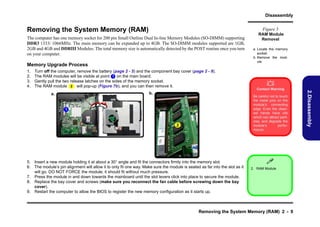 Disassembly

Removing the System Memory (RAM)

Figure 5

The computer has one memory socket for 200 pin Small Outline Dual In-line Memory Modules (SO-DIMM) supporting
DDR3 1333/ 1066MHz. The main memory can be expanded up to 4GB. The SO-DIMM modules supported are 1GB,
2GB and 4GB and DDRIII Modules. The total memory size is automatically detected by the POST routine once you turn
on your computer.

Memory Upgrade Process
1.
2.
3.
4.

Turn off the computer, remove the battery (page 2 - 5) and the component bay cover (page 2 - 8).
The RAM modules will be visible at point 1 on the main board.
Gently pull the two release latches on the sides of the memory socket.
The RAM module 2 will pop-up (Figure 7b), and you can then remove it.

a. Locate the memory
socket.
b. Remove the module.


Contact Warning
Be careful not to touch
the metal pins on the
module’s connecting
edge. Even the cleanest hands have oils
which can attract particles, and degrade the
module’s
performance.

1

2

5. Insert a new module holding it at about a 30° angle and fit the connectors firmly into the memory slot.
6. The module’s pin alignment will allow it to only fit one way. Make sure the module is seated as far into the slot as it
will go. DO NOT FORCE the module; it should fit without much pressure.
7. Press the module in and down towards the mainboard until the slot levers click into place to secure the module.
8. Replace the bay cover and screws (make sure you reconnect the fan cable before screwing down the bay
cover).
9. Restart the computer to allow the BIOS to register the new memory configuration as it starts up.


2. RAM Module

Removing the System Memory (RAM) 2 - 9

2.Disassembly

b.

a.

RAM Module
Removal

 