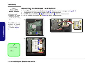 Disassembly
Figure 6
Wireless LAN
Module Removal

2.Disassembly

a. Remove the cover.
b. Disconnect the cables
and remove the screw.
c. Lift the WLAN module
out.

Removing the Wireless LAN Module
1.
2.
3.
4.

Turn off the computer, remove the battery (page 2 - 5) and the component bay cover (page 2 - 9).
The Wireless LAN module will be visible at point 1 on the mainboard.
Carefully disconnect cables 2 - 3 , then remove screw 4 from the module socket.
Lift the Wireless LAN module 5 (Figure 6c) up and off the computer.
c.

a.

Note: Make sure you
reconnect the antenna
cable to ‘’1’’ +
‘’2’’socket (Figure
b).

5

1

b.
4
3


5. WLAN Module.

2
• 1 Screw

2 - 10 Removing the Wireless LAN Module

 