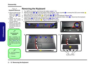 Disassembly
Figure 8

2.Disassembly

Keyboard Removal
a. Remove screws from the
bottom of the computer.
Press at points 5 to unsnap the LED cover
module.
b. Remove the LED cover
module and screws
from the keyboard.
c. Carefully lift the keyboard up and disconnect
the keyboard ribbon cable from the locking collar socket.
d. Remove the keyboard.

Removing the Keyboard
1. Turn off the computer, and remove the battery (page 2 - 5).
2. Remove screws 1 - 4 from the bottom of the computer. Press at points 5 to unsnap the LED cover module 6
(you may need to use the Eject Pin Tool to do this (Figure 10a).
3. Remove the LED cover module 6 and screws 7 - 11 from the keyboard (Figure 10b).
4. Carefully lift the keyboard up, being careful not to bend the keyboard ribbon cable 12 . Disconnect the keyboard
ribbon cable 12 from the locking collar socket 13 (Figure 10c)
5. Carefully lift up the keyboard 14 (Figure 10d) off the computer.
a.
c.
12

4

3

2
5

1

5

13


Re-Inserting the
Keyboard

b.

When re-inserting the
keyboard firstly align the
four keyboard tabs at the
bottom (Figure 10c) at
the bottom of the keyboard with the slots in the
case.

d.
7

8

9

10

11

14



6

6. LED Cover Module
14. Keyboard

Keyboard Tabs
• 9 Screws

2 - 12 Removing the Keyboard

 