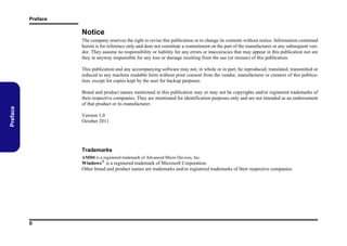 Preface

Notice
The company reserves the right to revise this publication or to change its contents without notice. Information contained
herein is for reference only and does not constitute a commitment on the part of the manufacturer or any subsequent vendor. They assume no responsibility or liability for any errors or inaccuracies that may appear in this publication nor are
they in anyway responsible for any loss or damage resulting from the use (or misuse) of this publication.
This publication and any accompanying software may not, in whole or in part, be reproduced, translated, transmitted or
reduced to any machine readable form without prior consent from the vendor, manufacturer or creators of this publication, except for copies kept by the user for backup purposes.

Preface

Brand and product names mentioned in this publication may or may not be copyrights and/or registered trademarks of
their respective companies. They are mentioned for identification purposes only and are not intended as an endorsement
of that product or its manufacturer.
Version 1.0
October 2011

Trademarks
AMD® is a registered trademark of Advanced Micro Devices, Inc.

Windows® is a registered trademark of Microsoft Corporation.
Other brand and product names are trademarks and/or registered trademarks of their respective companies.

II

 