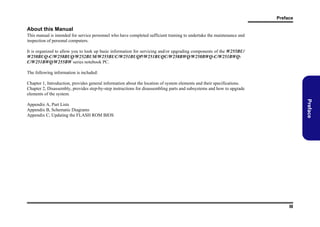 Preface

About this Manual
This manual is intended for service personnel who have completed sufficient training to undertake the maintenance and
inspection of personal computers.
It is organized to allow you to look up basic information for servicing and/or upgrading components of the W255BU/
W258BUQ-C/W258BUQ/W252BUM/W255BUC/W251BUQP/W251BUQC/W258BWQ/W258BWQ-C/W251BWQC/W251BWQ/W255BW series notebook PC.
The following information is included:
Chapter 1, Introduction, provides general information about the location of system elements and their specifications.
Chapter 2, Disassembly, provides step-by-step instructions for disassembling parts and subsystems and how to upgrade
elements of the system.

Preface

Appendix A, Part Lists
Appendix B, Schematic Diagrams
Appendix C, Updating the FLASH ROM BIOS

III

 