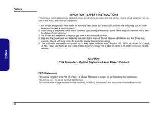 Preface

IMPORTANT SAFETY INSTRUCTIONS
Follow basic safety precautions, including those listed below, to reduce the risk of fire, electric shock and injury to persons when using any electrical equipment:

Preface

1. Do not use this product near water, for example near a bath tub, wash bowl, kitchen sink or laundry tub, in a wet
basement or near a swimming pool.
2. Avoid using a telephone (other than a cordless type) during an electrical storm. There may be a remote risk of electrical shock from lightning.
3. Do not use the telephone to report a gas leak in the vicinity of the leak.
4. Use only the power cord and batteries indicated in this manual. Do not dispose of batteries in a fire. They may
explode. Check with local codes for possible special disposal instructions.
5. This product is intended to be supplied by a Listed Power Unit with an AC Input of 100 - 240V, 50 - 60Hz, DC Output
of 19V, 1.58A (30 Watts) Or (for E-300, E350, E450 APU only) 19V, 3.42A or 18.5V, 3.5A (65W) minimum AC/DC
Adapter.

CAUTION
This Computer’s Optical Device is a Laser Class 1 Product

FCC Statement
This device complies with Part 15 of the FCC Rules. Operation is subject to the following two conditions:
This device may not cause harmful interference.
This device must accept any interference received, including interference that may cause undesired operation.

IV

 