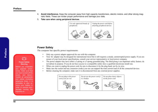 Preface
4.
5.

Avoid interference. Keep the computer away from high capacity transformers, electric motors, and other strong magnetic fields. These can hinder proper performance and damage your data.
Take care when using peripheral devices.
Use only approved brands of
peripherals.

Unplug the power cord before
attaching peripheral devices.

Preface

Power Safety
The computer has specific power requirements:



•
•

Power Safety
Warning
Before you undertake
any upgrade procedures, make sure that
you have turned off the
power, and disconnected all peripherals
and cables (including
telephone lines). It is
advisable to also remove your battery in
order to prevent accidentally turning the
machine on.

VI

•
•
•
•

Only use a power adapter approved for use with this computer.
Your AC adapter may be designed for international travel but it still requires a steady, uninterrupted power supply. If you are
unsure of your local power specifications, consult your service representative or local power company.
The power adapter may have either a 2-prong or a 3-prong grounded plug. The third prong is an important safety feature; do
not defeat its purpose. If you do not have access to a compatible outlet, have a qualified electrician install one.
When you want to unplug the power cord, be sure to disconnect it by the plug head, not by its wire.
Make sure the socket and any extension cord(s) you use can support the total current load of all the connected devices.
Before cleaning the computer, make sure it is disconnected from any external power supplies.
Do not plug in the power
cord if you are wet.

Do not use the power cord if
it is broken.

Do not place heavy objects
on the power cord.

 