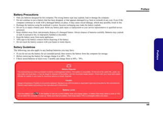 Preface

Battery Precautions
• Only use batteries designed for this computer. The wrong battery type may explode, leak or damage the computer.
• Do not continue to use a battery that has been dropped, or that appears damaged (e.g. bent or twisted) in any way. Even if the
computer continues to work with a damaged battery in place, it may cause circuit damage, which may possibly result in fire.
• Recharge the batteries using the notebook’s system. Incorrect recharging may make the battery explode.
• Do not try to repair a battery pack. Refer any battery pack repair or replacement to your service representative or qualified service
personnel.
• Keep children away from, and promptly dispose of a damaged battery. Always dispose of batteries carefully. Batteries may explode
or leak if exposed to fire, or improperly handled or discarded.
• Keep the battery away from metal appliances.
• Affix tape to the battery contacts before disposing of the battery.
• Do not touch the battery contacts with your hands or metal objects.

Battery Guidelines

Preface

The following can also apply to any backup batteries you may have.
• If you do not use the battery for an extended period, then remove the battery from the computer for storage.
• Before removing the battery for storage charge it to 60% - 70%.
• Check stored batteries at least every 3 months and charge them to 60% - 70%.


Battery Disposal
The product that you have purchased contains a rechargeable battery. The battery is recyclable. At the end of its useful life, under various state and local laws, it may be illegal to dispose of this battery into the municipal waste stream. Check with your local solid waste
officials for details in your area for recycling options or proper disposal.
Caution
Danger of explosion if battery is incorrectly replaced. Replace only with the same or equivalent type recommended by the manufacturer.
Discard used battery according to the manufacturer’s instructions.

Battery Level
Click the battery icon
in the taskbar to see the current battery level and charge status. A battery that drops below a level of 10%
will not allow the computer to boot up. Make sure that any battery that drops below 10% is recharged within one week.

VII

 