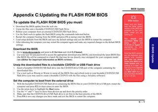 BIOS Update

Appendix C:Updating the FLASH ROM BIOS
To update the FLASH ROM BIOS you must:
•
•
•
•
•
•
•

Download the BIOS
1. Go to www.clevo.com.tw and point to E-Services and click E-Channel.
2. Use your user ID and password to access the appropriate download area (BIOS), and download the latest BIOS files
(the BIOS file will be contained in a batch file that may be run directly once unzipped) for your computer model
(see sidebar for important information on BIOS versions).

Unzip the downloaded files to a bootable CD/DVD/ or USB Flash drive
1. Insert a bootable CD/DVD/USB flash drive into the CD/DVD drive/USB port of the computer containing the
downloaded files.
2. Use a tool such as Winzip or Winrar to unzip all the BIOS files and refresh tools to your bootable CD/DVD/USB
flash drive (you may need to create a bootable CD/DVD with the files using a 3rd party software).

BIOS Version
Make sure you download the latest correct
version of the BIOS appropriate for the computer model you are
working on.
You
should
only
download BIOS versions
that
are
V1.01.XX or higher as
appropriate for your
computer model.
Note that BIOS versions
are not backward compatible and therefore
you may not downgrade your BIOS to an
older version after upgrading to a later version (e.g if you upgrade
a BIOS to ver 1.01.05,
you MAY NOT then go
back and flash the BIOS
to ver 1.01.04).

Set the computer to boot from the external drive
1. With the bootable CD/DVD/USB flash drive containing the BIOS files in your CD/DVD drive/USB port, restart the
computer and press F2 (in most cases) to enter the BIOS.
2. Use the arrow keys to highlight the Boot menu.
3. Use the “+” and “-” keys to move boot devices up and down the priority order.
4. Make sure that the CD/DVD drive/USB flash drive is set first in the boot priority of the BIOS.
5. Press F4 to save any changes you have made and exit the BIOS to restart the computer.
C - 1

C:BIOS Update

Download the BIOS update from the web site.
Unzip the files onto a bootable CD/DVD/USB Flash Drive.
Reboot your computer from an external CD/DVD/USB Flash Drive.
Use the flash tools to update the flash BIOS using the commands indicated below.
Restart the computer booting from the HDD and press F2 at startup enter the BIOS.
Load setup defaults from the BIOS and save the default settings and exit the BIOS to restart the computer.
After rebooting the computer you may restart the computer again and make any required changes to the default BIOS
settings.



 