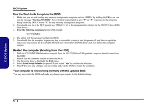 BIOS Update

Use the flash tools to update the BIOS
1. Make sure you are not loading any memory management programs such as HIMEM by holding the F8 key as you
see the message “Starting MS-DOS”. You will then be prompted to give “Y” or “N” responses to the programs
being loaded by DOS. Choose “N” for any memory management programs.
2. You should now be at the DOS prompt e.g: DISK C:> (C is the designated drive letter for the CD/DVD drive/USB
flash drive).
3. Type the following command at the DOS prompt:

C:BIOS Update

C:> Flash.bat
4. The utility will then proceed to flash the BIOS.
5. You should then be prompted to press any key to restart the system or turn the power off, and then on again but
make sure you remove the CD/DVD/USB flash drive from the CD/DVD drive/USB port before the computer
restarts.

Restart the computer (booting from the HDD)
1. With the CD/DVD/USB flash drive removed from the CD/DVD drive/USB port the computer should restart from
the HDD.
2. Press F2 as the computer restarts to enter the BIOS.
3. Use the arrow keys to highlight the Exit menu.
4. Select Load Setup Defaults (or press F3) and select “Yes” to confirm the selection.
5. Press F4 to save any changes you have made and exit the BIOS to restart the computer.

Your computer is now running normally with the updated BIOS
You may now enter the BIOS and make any changes you require to the default settings.

C-2

 