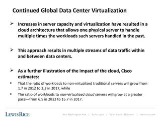 Continued Global Data Center Virtualization 
 Increases in server capacity and virtualization have resulted in a 
cloud architecture that allows one physical server to handle 
multiple times the workloads such servers handled in the past. 
 This approach results in multiple streams of data traffic within 
and between data centers. 
 As a further illustration of the impact of the cloud, Cisco 
estimates: 
• That the ratio of workloads to non-virtualized traditional servers will grow from 
1.7 in 2012 to 2.3 in 2017, while 
• The ratio of workloads to non-virtualized cloud servers will grow at a greater 
pace—from 6.5 in 2012 to 16.7 in 2017. 
 